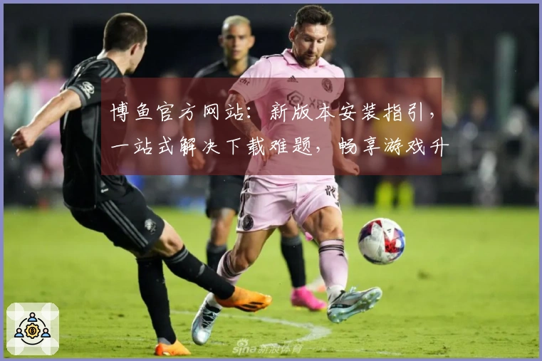 博鱼官方网站：新版本安装指引，一站式解决下载难题，畅享游戏升级体验