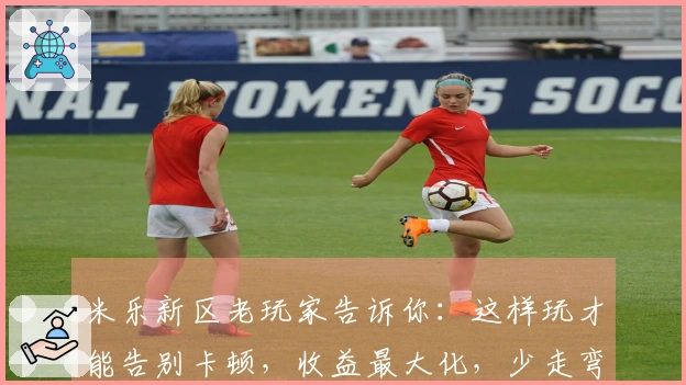 米乐新区老玩家告诉你：这样玩才能告别卡顿，收益最大化，少走弯路！