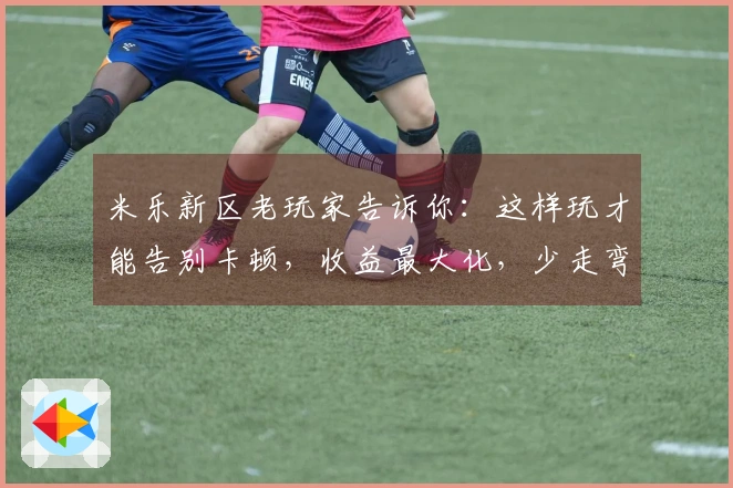 米乐新区老玩家告诉你：这样玩才能告别卡顿，收益最大化，少走弯路！