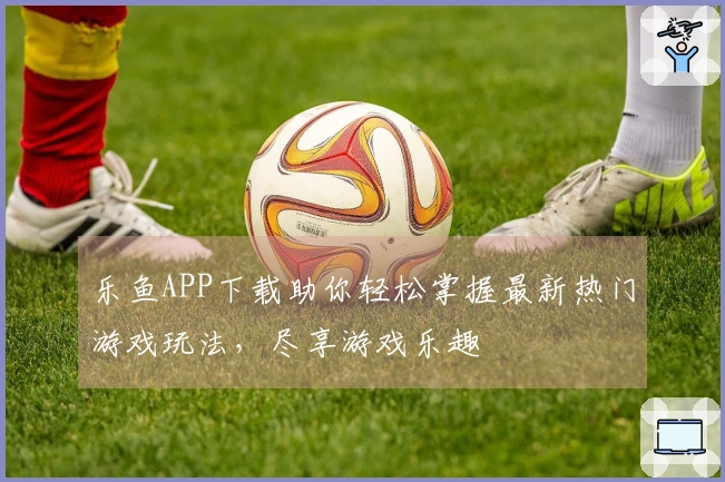乐鱼APP下载助你轻松掌握最新热门游戏玩法，尽享游戏乐趣